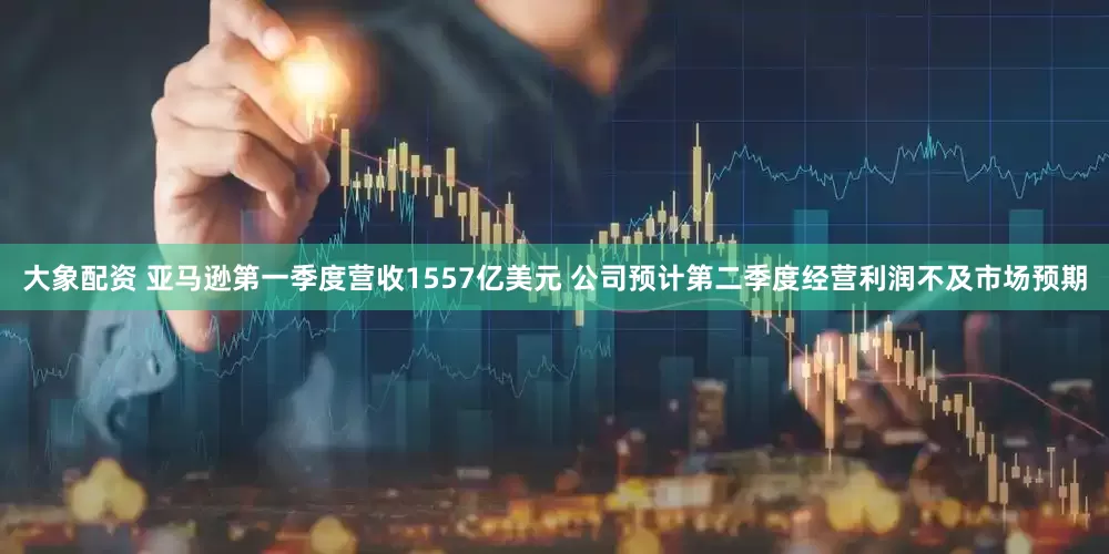 大象配资 亚马逊第一季度营收1557亿美元 公司预计第二季度经营利润不及市场预期