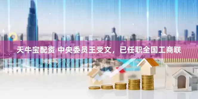 天牛宝配资 中央委员王受文，已任职全国工商联