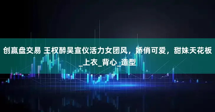 创赢盘交易 王权醉吴宣仪活力女团风，娇俏可爱，甜妹天花板_上衣_背心_造型