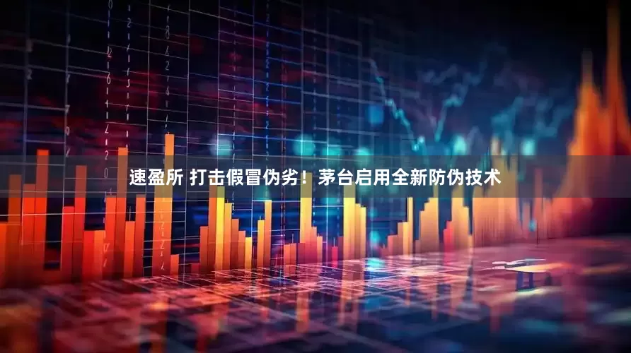 速盈所 打击假冒伪劣！茅台启用全新防伪技术