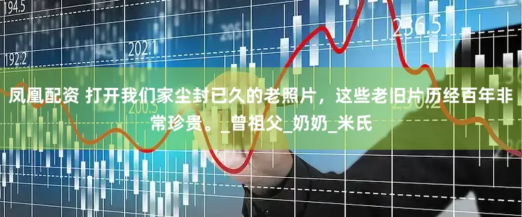 凤凰配资 打开我们家尘封已久的老照片，这些老旧片历经百年非常珍贵。_曾祖父_奶奶_米氏