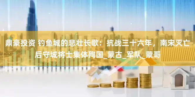 鼎豪投资 钓鱼城的悲壮长歌：抗战三十六年，南宋灭亡后守城将士集体殉国_蒙古_军队_蒙哥