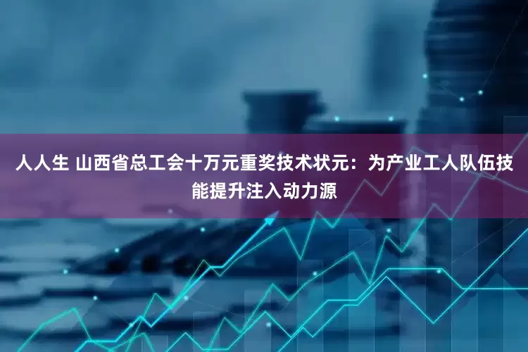 人人生 山西省总工会十万元重奖技术状元：为产业工人队伍技能提升注入动力源