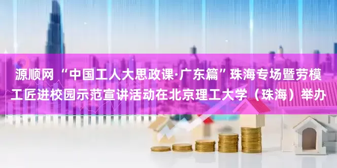 源顺网 “中国工人大思政课·广东篇”珠海专场暨劳模工匠进校园示范宣讲活动在北京理工大学（珠海）举办