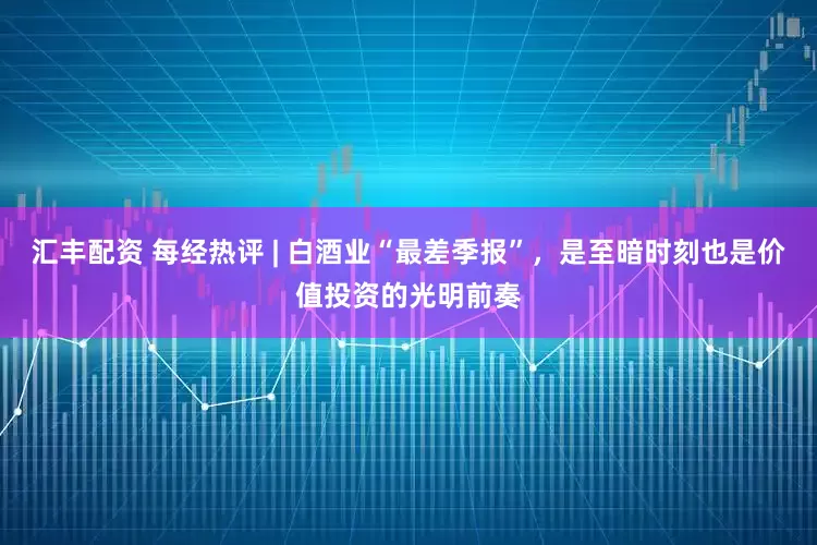 汇丰配资 每经热评 | 白酒业“最差季报”，是至暗时刻也是价值投资的光明前奏