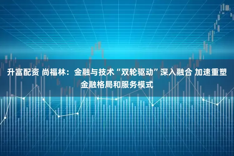 升富配资 尚福林：金融与技术“双轮驱动”深入融合 加速重塑金融格局和服务模式