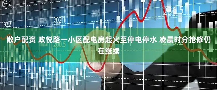 散户配资 政悦路一小区配电房起火至停电停水 凌晨时分抢修仍在继续
