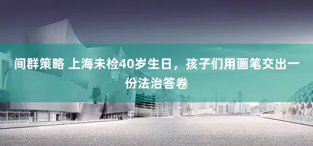 间群策略 上海未检40岁生日，孩子们用画笔交出一份法治答卷