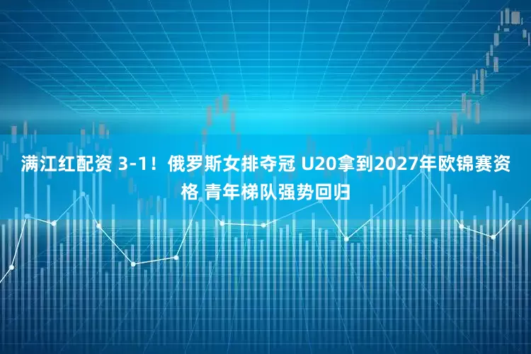 满江红配资 3-1！俄罗斯女排夺冠 U20拿到2027年欧锦赛资格 青年梯队强势回归